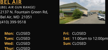 BEL AIR  (BEL AIR GUN RANGE) 2137 N. Fountain Green Rd, Bel Air, MD  21051 (410) 399-9518 Mon: 	CLOSED			Fri:   CLOSED Tues: 	CLOSED			Sat:  11:00am to 12:00pm Wed: 	CLOSED			Sun: CLOSED Thur: 	CLOSED