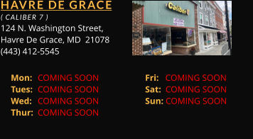 HAVRE DE GRACE  ( CALIBER 7 ) 124 N. Washington Street, Havre De Grace, MD  21078 (443) 412-5545 Mon: 	COMING SOON		Fri:   COMING SOON	 Tues: 	COMING SOON		Sat:  COMING SOON	 Wed: 	COMING SOON		Sun: COMING SOON	 Thur: 	COMING SOON