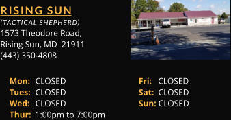 RISING SUN  (TACTICAL SHEPHERD) 1573 Theodore Road, Rising Sun, MD  21911 (443) 350-4808 Mon: 	CLOSED			Fri:   CLOSED Tues: 	CLOSED			Sat:  CLOSED Wed: 	CLOSED			Sun: CLOSED Thur: 	1:00pm to 7:00pm