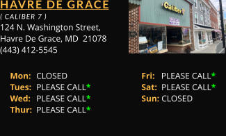 HAVRE DE GRACE  ( CALIBER 7 ) 124 N. Washington Street, Havre De Grace, MD  21078 (443) 412-5545 Mon: 	CLOSED			Fri:   PLEASE CALL*	 Tues: 	PLEASE CALL*		Sat:  PLEASE CALL*	 Wed: 	PLEASE CALL*		Sun: CLOSED	 Thur: 	PLEASE CALL*