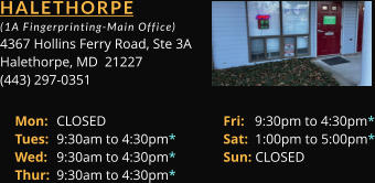 HALETHORPE  (1A Fingerprinting-Main Office) 4367 Hollins Ferry Road, Ste 3A Halethorpe, MD  21227 (443) 297-0351 Mon: 	CLOSED			Fri:   9:30pm to 4:30pm* Tues: 	9:30am to 4:30pm*		Sat:  1:00pm to 5:00pm* Wed: 	9:30am to 4:30pm*		Sun: CLOSED Thur: 	9:30am to 4:30pm*