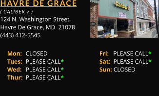 HAVRE DE GRACE  ( CALIBER 7 ) 124 N. Washington Street, Havre De Grace, MD  21078 (443) 412-5545 Mon: 	CLOSED			Fri:   PLEASE CALL*	 Tues: 	PLEASE CALL*		Sat:  PLEASE CALL*	 Wed: 	PLEASE CALL*		Sun: CLOSED	 Thur: 	PLEASE CALL*