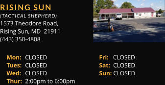 RISING SUN  (TACTICAL SHEPHERD) 1573 Theodore Road, Rising Sun, MD  21911 (443) 350-4808 Mon: 	CLOSED			Fri:   CLOSED Tues: 	CLOSED			Sat:  CLOSED Wed: 	CLOSED			Sun: CLOSED Thur: 	2:00pm to 6:00pm