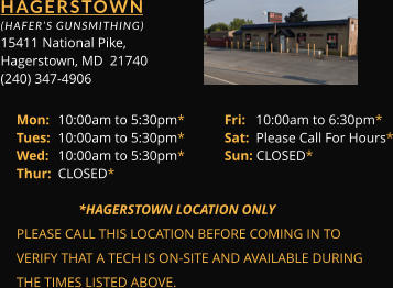HAGERSTOWN  (HAFER’S GUNSMITHING) 15411 	National Pike, Hagerstown, MD  21740 (240) 347-4906 Mon: 	10:00am to 5:30pm*	Fri:   10:00am to 6:30pm* Tues: 	10:00am to 5:30pm*	Sat:  Please Call For Hours* Wed: 	10:00am to 5:30pm*	Sun: CLOSED* Thur: 	CLOSED*        *HAGERSTOWN LOCATION ONLY PLEASE CALL THIS LOCATION BEFORE COMING IN TO  VERIFY THAT A TECH IS ON-SITE AND AVAILABLE DURING  THE TIMES LISTED ABOVE.